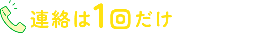 連絡は1回だけ あとはおまかせ！